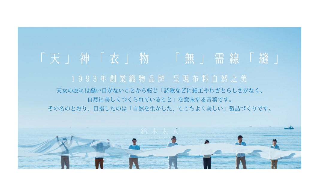 
「天」神「衣」物   「無」需線「縫」

1993年創業織物品牌    呈現布料自然之美

             天女の衣には縫い目がないことから転じ「詩歌などに細工やわざとらしさがなく、
自然に美しくつくられていること」を意味する言葉です。
その名のとおり、目指したのは「自然を生かした、ここちよく美しい」製品づくりです。
