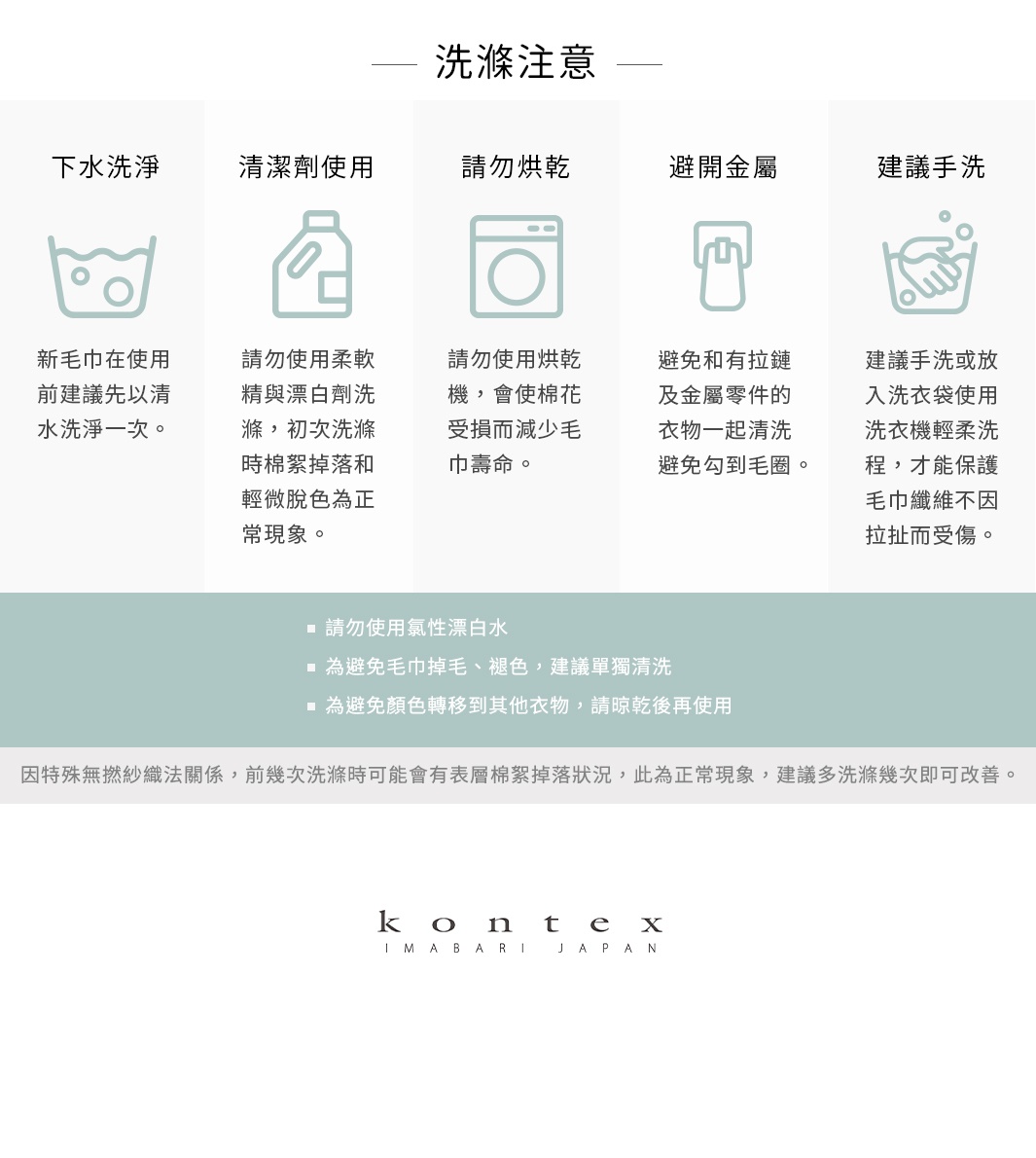 圖片文字：洗滌注意。下水洗淨：新毛巾在使用前建議先以清水洗淨一次。清潔劑使用：請勿使用柔軟精與漂白劑洗滌，初次洗滌時棉絮掉落和輕微脫色為正常現象。請勿烘乾：請勿使用烘乾機，會使棉花受損而減少毛巾壽命。避開金屬：避免和有拉鏈及金屬零件的衣物一起清洗，避免勾到毛圈。建議手洗：建議手洗或放入洗衣袋使用洗衣機輕柔工程，才能保護毛巾纖維不因拉扯而受傷。請勿使用氯性漂白水。為避免毛巾掉毛、褪色，建議單獨清洗。