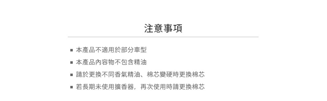 注意事項：
本產品不適用於部分車型
本產品內容物不包含精油
請於更換不同香氣精油、棉芯變硬時更換棉芯
若長期未使用擴香器，再次使用時請更換棉芯
