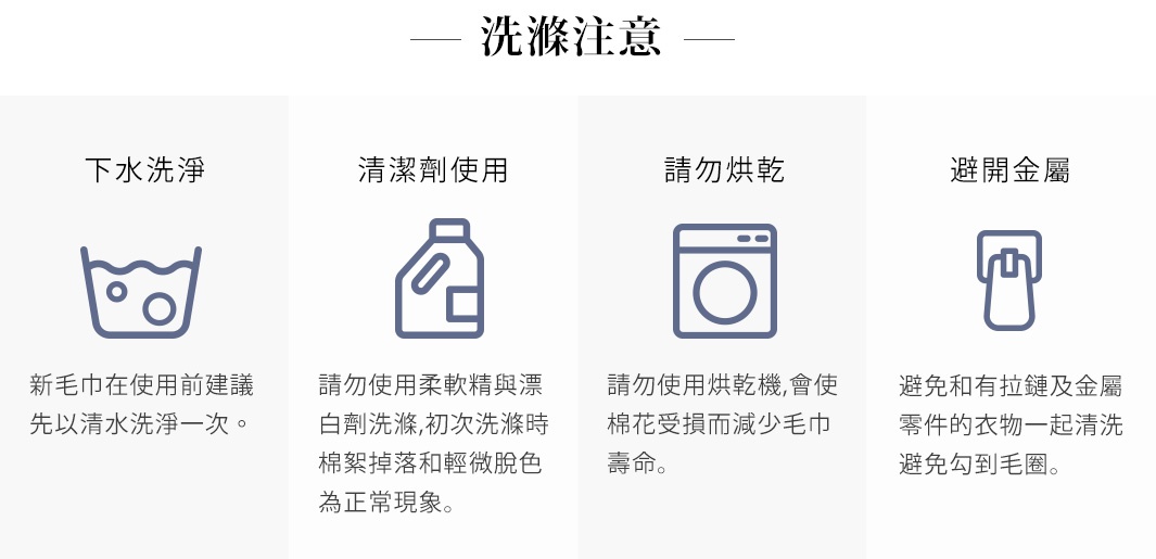 洗滌注意事項：新毛巾建議先以清水洗淨一次；請勿使用柔軟精與漂白劑；請勿烘乾；避免與有拉鍊及金屬零件的衣物一起清洗，以免勾到毛圈。