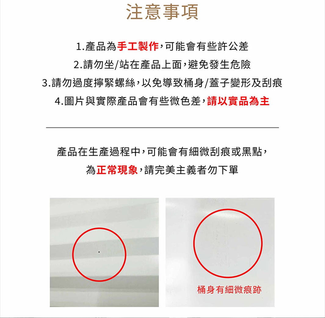 圖片文字：注意事項 1.產品為手工製作，可能會有些許公差 2.請勿坐/站在產品上面，避免發生危險 3.請勿過度擰緊螺絲，以免導致桶身/蓋子變形及刮痕 4.圖片與實際產品會有有些微色差，請以實品為為主 產品在生產過程中，可能會有些微刮痕或黑點，為正常現象，請完美主義者勿下單 桶身有細微痕跡
