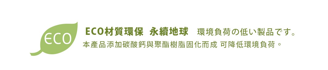 ECO材質環保  永續地球   環境負荷の低い製品です。
本產品添加碳酸鈣與聚酯樹脂固化而成 可降低環境負荷。
