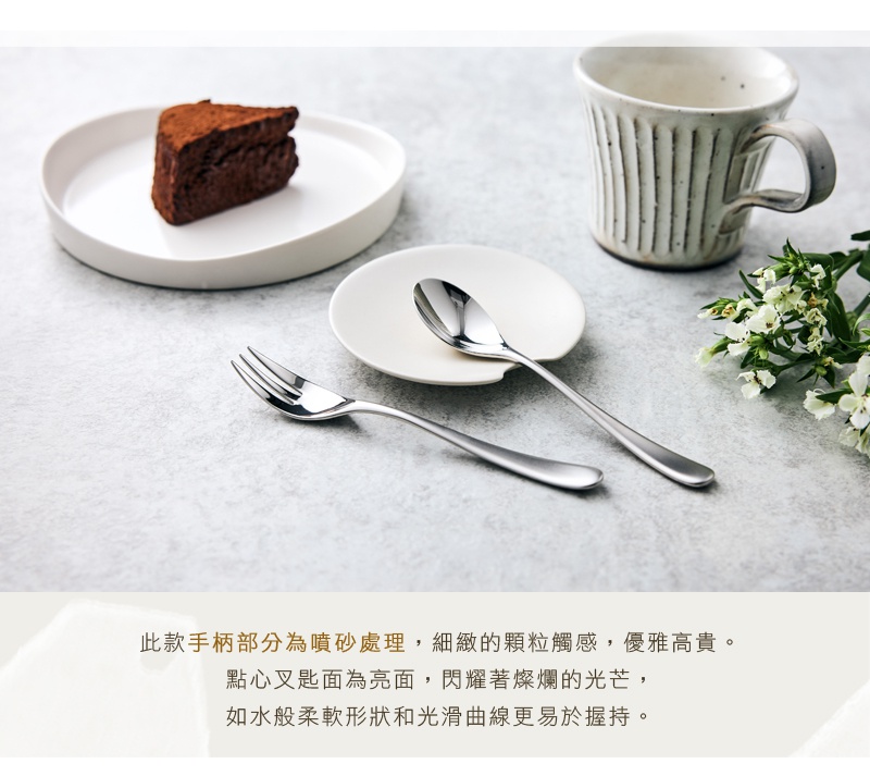 此款點心叉手柄部分為噴砂處理，細緻的顆粒觸感，優雅高貴。叉頭部分為鏡面拋光，閃耀著光芒，如同水般柔軟的形狀和光滑的曲線，更易於握持。