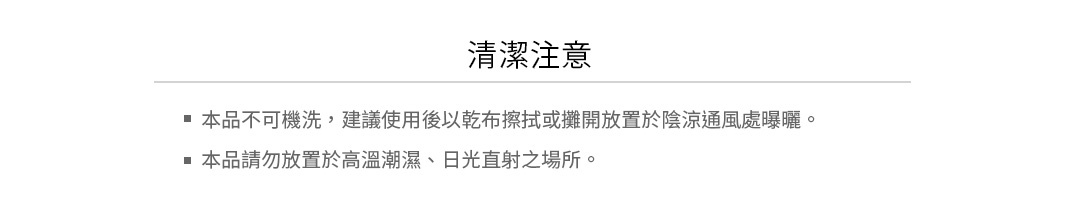 清潔注意：
本品不可機洗，建議使用後以乾布擦拭或攤開放置於陰涼通風處曝曬
本品請勿放置於高溫潮濕、日光直射之場所