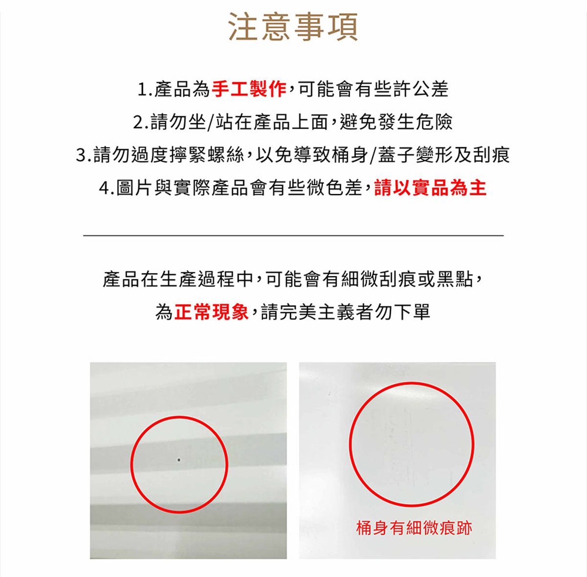 圖片文字：注意事項 1.產品為手工製作，可能會有些許公差 2.請勿坐/站在產品上面，避免發生危險 3.請勿過度擰緊螺絲，以免導致桶身/蓋子變形及刮痕 4.圖片與實際產品會有些微色差，請以實品為主 產品在生產過程中，可能會有些微刮痕或黑點，為正常現象，請完美主義者勿下單 桶身有細微痕跡