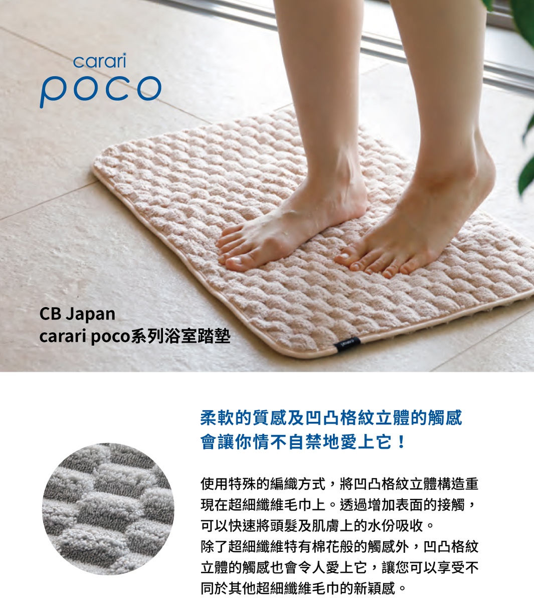 圖片文字：carari poco CB Japan carari poco系列浴室踏墊 柔軟的質感及凹凸格紋立體的觸感會讓你情不自禁地愛上它 使用特殊的編織方式，將凹凸格紋立體構造重現在超細纖維毛巾上。透過增加表面的接觸，可以快速將頭髮及肌膚上的水份吸收。除了超細纖維特有棉花般的觸感外，凹凸格紋立體的觸感也會令人愛上它，讓您可以享受不同於其他超細纖維毛巾的新穎感。