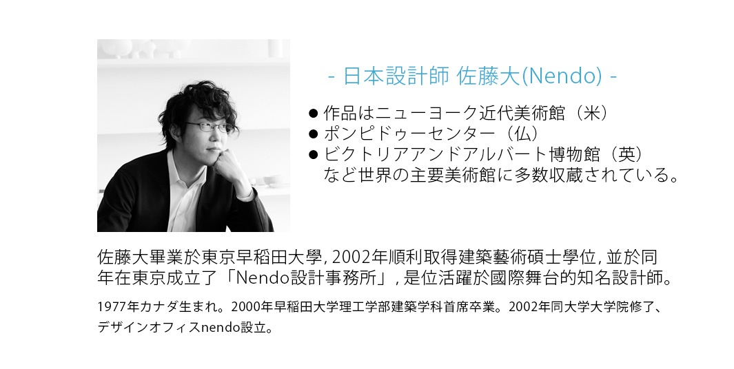 - 日本設計師 佐藤大(Nendo)   -

佐藤大畢業於東京早稻田大學，2002年順利取得建築藝術碩士學位，並於同年在東京成立了「Nendo設計事務所」，是位活躍於國際舞台的知名設計師。

1977年カナダ生まれ。2000年早稲田大学理工学部建築学科首席卒業。2002年同大学大学院修了、デザインオフィスnendo設立。作品はニューヨーク近代美術館（米）・ポンピドゥーセンター（仏）・ビクトリアアンドアルバート博物館（英）など世界の主要美術館に多数収蔵されている。
