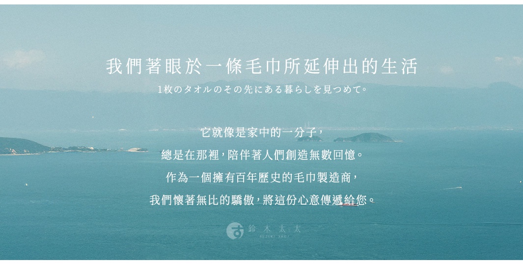 開發故事 我們著眼於一條毛巾所延伸出的生活 它就像是家中的一分子， 總是在那裡，陪伴著人們創造無數回憶。 作為一個擁有百年歷史的毛巾製造商， 我們懷著無比的驕傲，將這份心意傳遞給您。 1枚のタオルのその先にある暮らしを見つめて。
