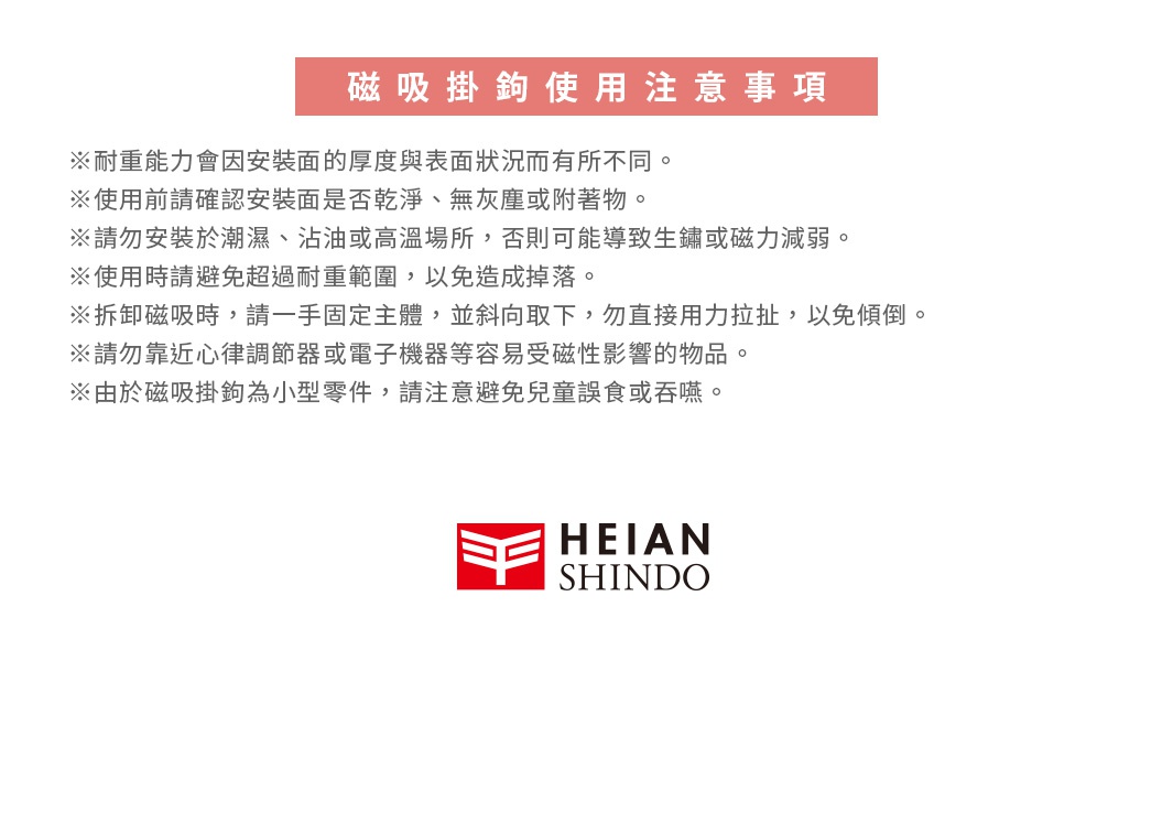 圖片文字：磁吸掛鉤 使用注意事項 ※耐重能力會因安裝面的厚度和表面狀況而有所不同。 ※使用前請確認安裝面是否乾淨、無灰塵或附著物。 ※請勿安裝於潮濕、沾油或高溫場所，否則可能導致生鏽或磁力減弱。 ※使用時請避免超過耐重範圍，以免造成掉落。 ※拆卸磁吸時，請一手固定主體，並斜向取下，勿直接用力拉扯，以免傾倒。 ※請勿靠近心律調節器或電子機器等容易受磁性影響的物品。 ※由於磁吸掛鉤為小型零件，請注意避