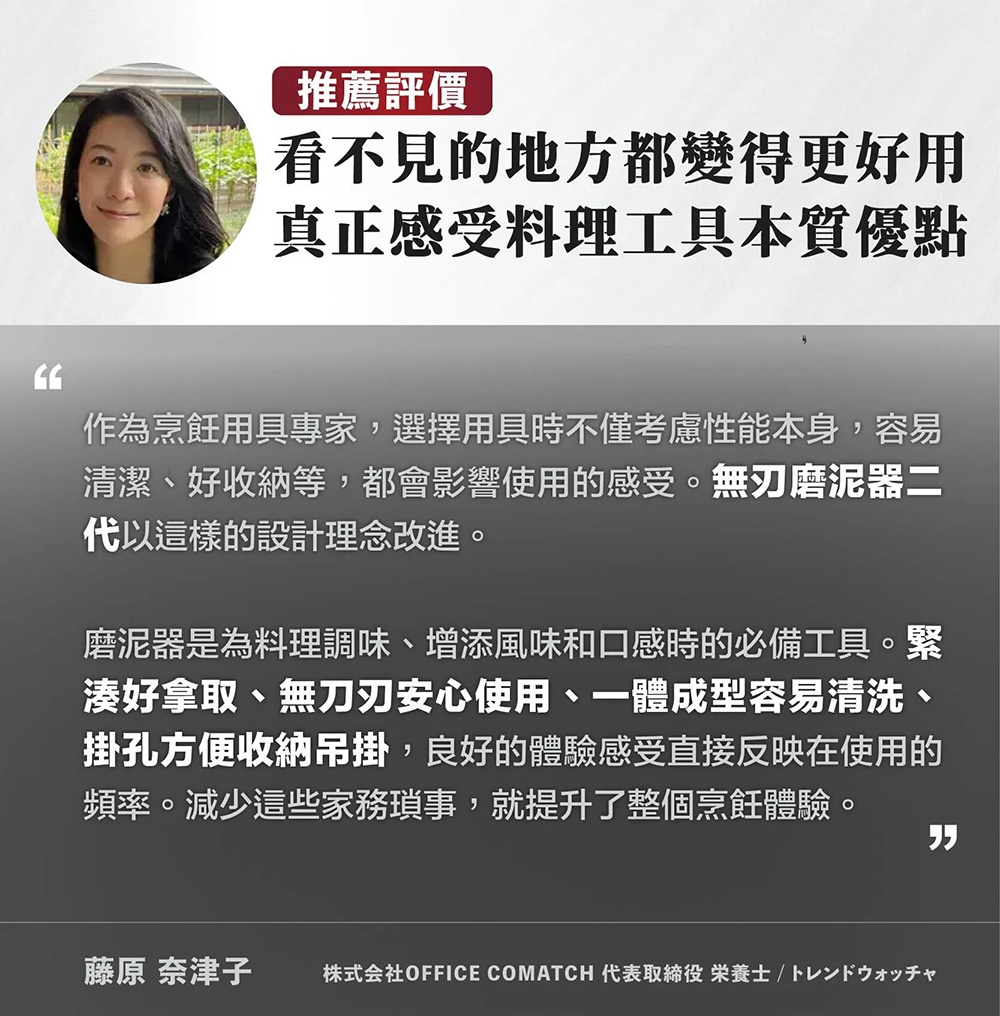 圖片文字：推薦評價：看不見的地方都變得更好用，真正感受料理工具本質優點。作為烹飪用具專家，選擇用具時不僅考慮性能本身，容易清潔、好收納等，都會影響使用的感受。無刀刃磨泥器二代以這樣的設計理念改進。磨泥器是為料理調味、增添風味和口感時的必備工具。緊湊好拿取、無刀刃安心使用、一體成型容易清洗、掛孔方便收納吊掛，良好的體驗感受直接反映在使用的頻率。減少這些家務瑣事，就提升了整個烹飪體驗。藤原奈津子，株式