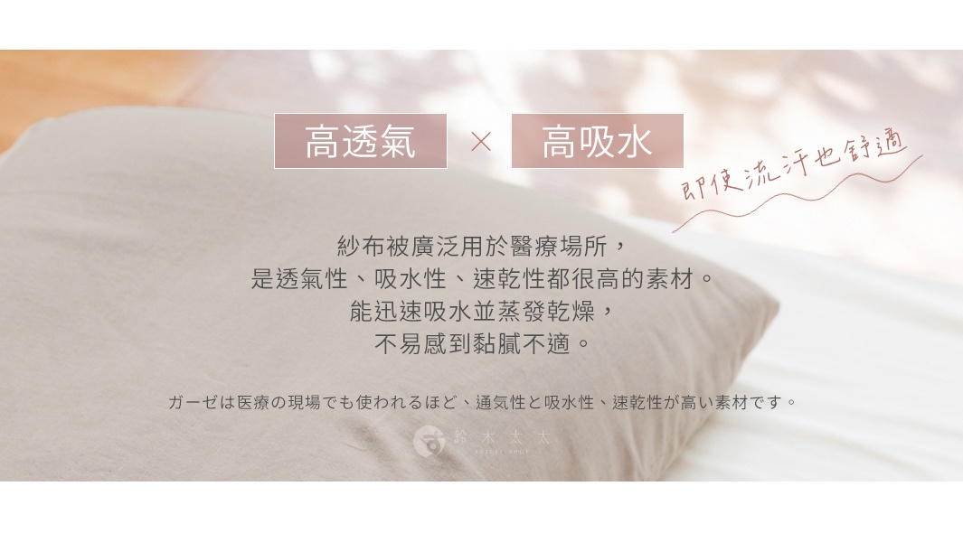 高透氣   高吸水 
即使流汗也舒適

紗布被廣泛用於醫療場所，是透氣性、吸水性、速乾性都很高的素材。能迅速吸水並蒸發乾燥，不易感到黏膩不適。

ガーゼは医療の現場でも使われるほど、通気性と吸水性、速乾性が高い素材です。
