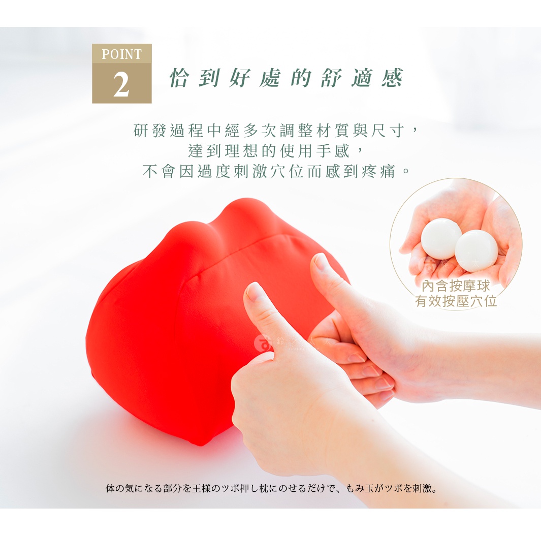 內含按摩球，有效按壓穴位

恰到好處的舒適感
研發過程中經多次調整材質與尺寸，
達到理想的使用手感，
不會因過度刺激穴位而感到疼痛。

体の気になる部分を王様のツボ押し枕にのせるだけで、もみ玉がツボを刺激。
