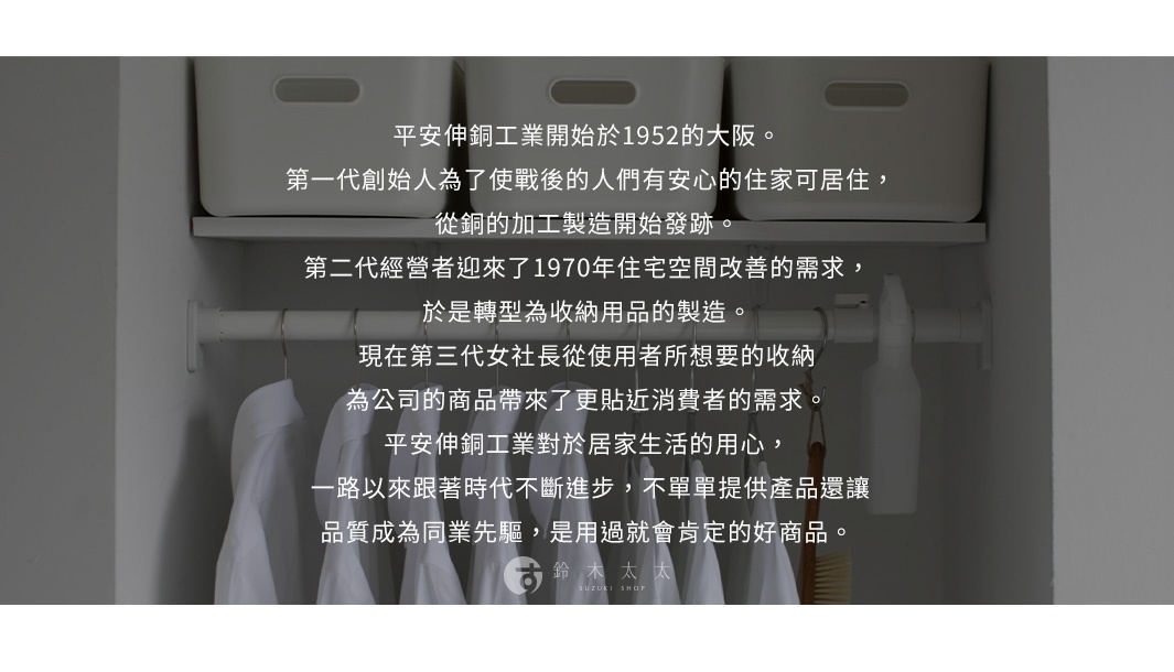 圖片文字：平安伸銅工業開始於1952年的大阪。第一代創始人為了使戰後的人們有安心的住家可居住，從銅的加工製造開始發跡。第二代經營者迎來了1970年住宅空間改善的需求，於是轉型為收納用品的製造。現在第三代女社長從使用者所想要的收納為公司的商品帶來了更貼近消費者的需求。平安伸銅工業對於居家生活的用心，一路以來跟著時代不斷進步，不單單提供產品還讓品質成為同業先驅，是用過就會肯定的好商品。鈴木太太 SUZ