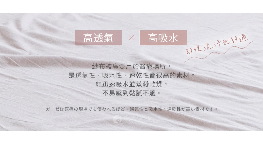 高透氣   高吸水 
即使流汗也舒適

紗布被廣泛用於醫療場所，是透氣性、吸水性、速乾性都很高的素材。能迅速吸水並蒸發乾燥，不易感到黏膩不適。

ガーゼは医療の現場でも使われるほど、通気性と吸水性、速乾性が高い素材です。

