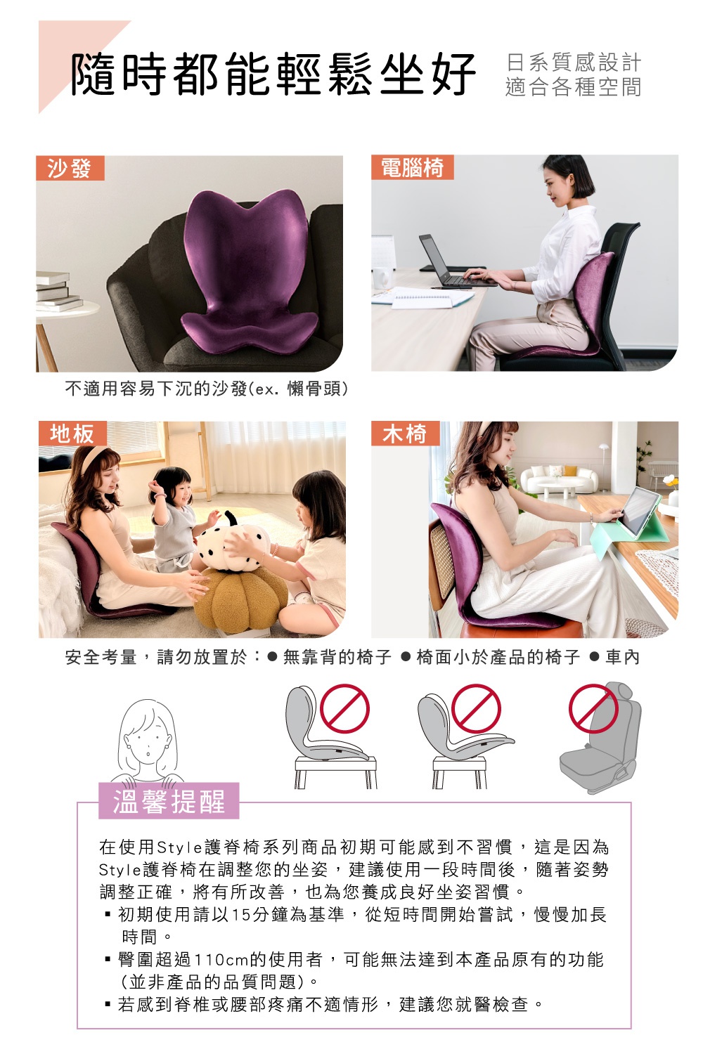 圖片文字：隨時都能輕鬆坐好 日系質感設計 適合各種空間 沙發 電腦椅 地板 木椅 安全考量，請勿放置於：●無靠背的椅子 ●椅面小於產品的椅子 ●車內 溫馨提醒 在使用Style護脊椅系列商品初期可能會感到不習慣，這是因為Style護脊椅在調整您的坐姿，建議使用一段時間後，隨著姿勢調整正確，將有所改善，也為您養成良好坐姿習慣。 ・初期使用請以15分鐘為基準，從短時間開始嘗試，慢慢加長時間。 ・臀圍超