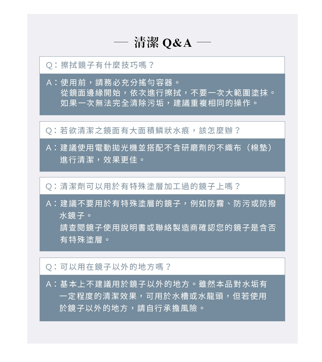 清潔 Q&A

Q. 擦拭鏡子有什麼技巧嗎？
A. 使用前，請務必充分搖勻容器。
     從鏡面邊緣開始，依次進行擦拭，不要一次大範圍塗抹。
     如果一次無法完全清除污垢，建議重複相同的操作。
Q. 若欲清潔之鏡面有大面積鱗狀水痕，該怎麼辦？
A. 建議使用電動拋光機並搭配不含研磨劑的不織布（棉墊）進行清潔，效果更佳。
Q. 清潔劑可以用於有特殊塗層加工過的鏡子上嗎？
A. 建議不要用於有特殊塗層的鏡子，例如防霧、防污或防撥水鏡子。
    請查閱鏡子使用說明書或聯絡製造商確認您的鏡子是含否有特殊塗層。
Q. 可以用在鏡子以外的地方嗎？
A. 基本上不建議用於鏡子以外的地方。雖然本品對水垢有一定程度的清潔效果，
可用於水槽或水龍頭，但若使用於鏡子以外的地方，請自行承擔風險。
