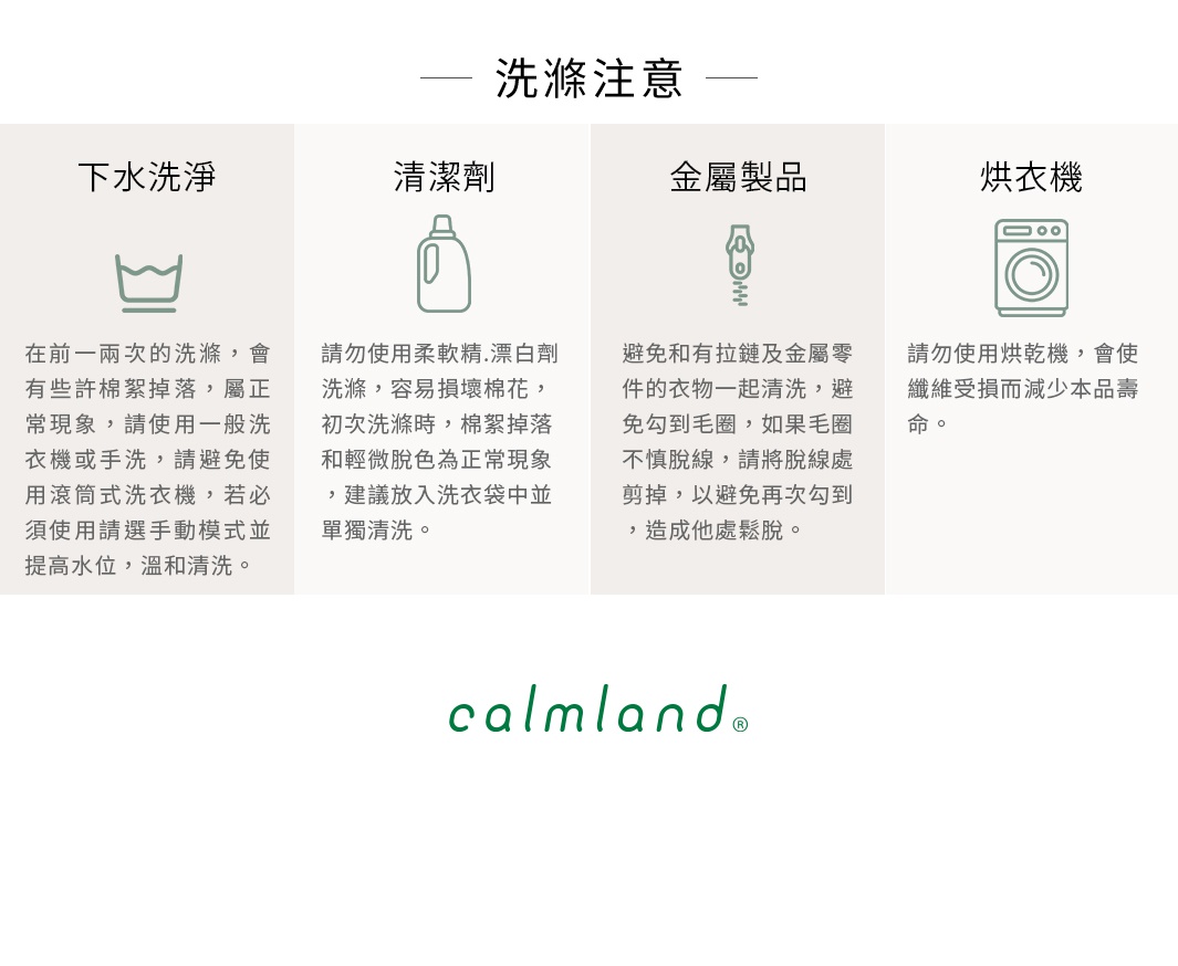 圖片文字：洗滌注意事項：下水洗淨、清潔劑、金屬製品、烘衣機。下水洗淨：建議使用溫和手洗，避免使用滾筒式洗衣機。清潔劑：建議使用柔順劑、漂白劑，請勿浸泡。金屬製品：避免與拉鍊、金屬製品一起清洗。烘衣機：請勿使用烘衣機。