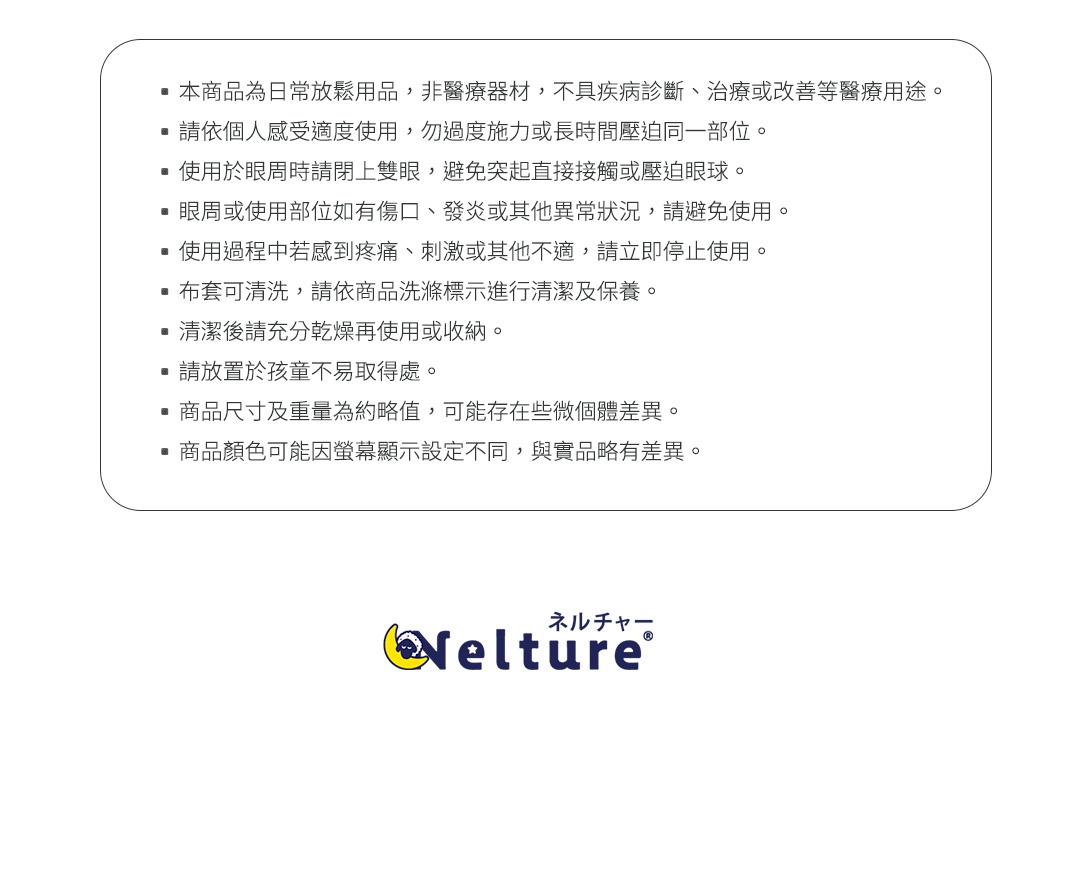 圖片文字：本商品為日常放鬆用品，非醫療器材，不具疾病診斷、治療或改善等醫療用途。請依個人感受適度使用，勿過度施力或長時間壓迫同一部位。使用於眼周時請閉上雙眼，避免突起直接接觸或壓迫眼球。眼周或使用部位如有傷口、發炎或其他異常狀況，請避免使用。使用過程中若感到疼痛、刺激或其他不適，請立即停止使用。布套可清洗，請依商品洗滌標示進行清潔及保養。清潔後請充分乾燥再使用或收納。請放置於孩童不易取得處。商品尺