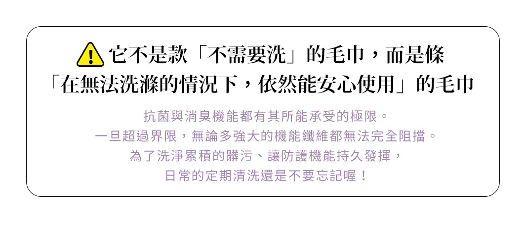圖片文字：它不是款不需要洗的毛巾，而是條在無法洗滌的情況下，依然能安心使用的毛巾。抗菌與消臭機能都有其所能承受的極限。一旦超過界限，無論多強大的機能纖維都無法完全阻擋。為了洗淨累積的髒污、讓防護機能持久發揮，日常的定期清洗還是不要忘記喔！