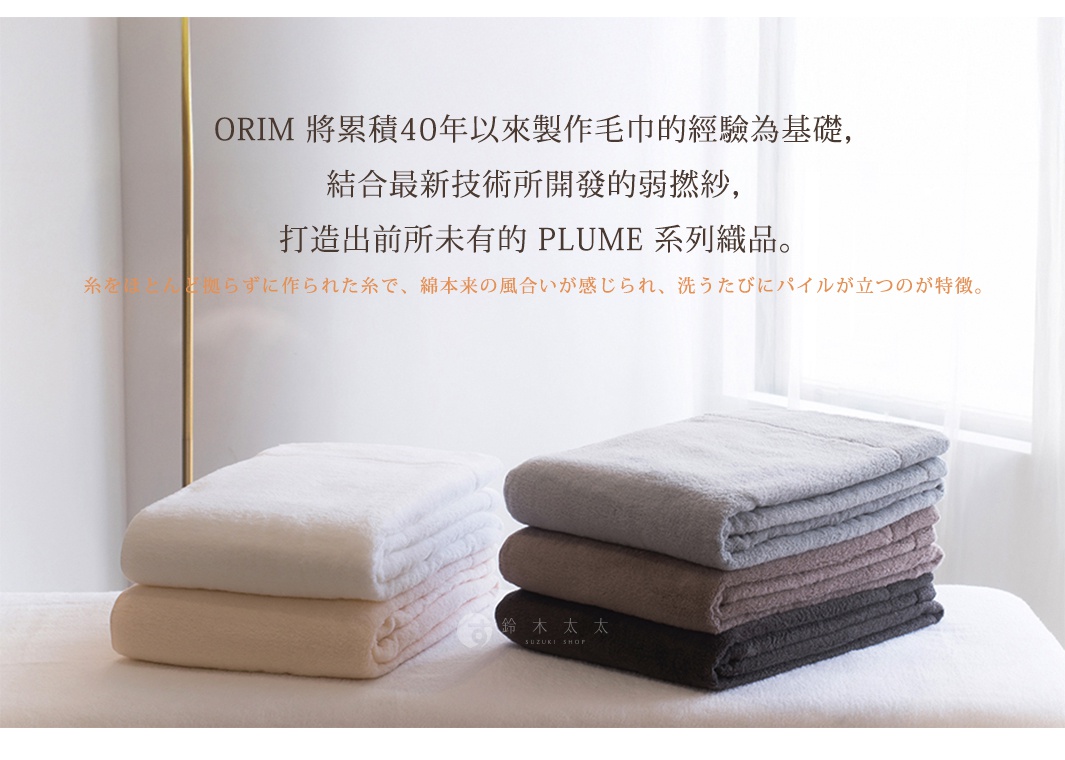 ORIM 將累積40年以來製作毛巾的經驗為基礎，
結合最新技術所開發的弱撚紗，
打造出前所未有的 PLUME 系列織品。

糸をほとんど拠らずに作られた糸で、綿本来の風合いが感じられ、洗うたびにパイルが立つのが特徴。
