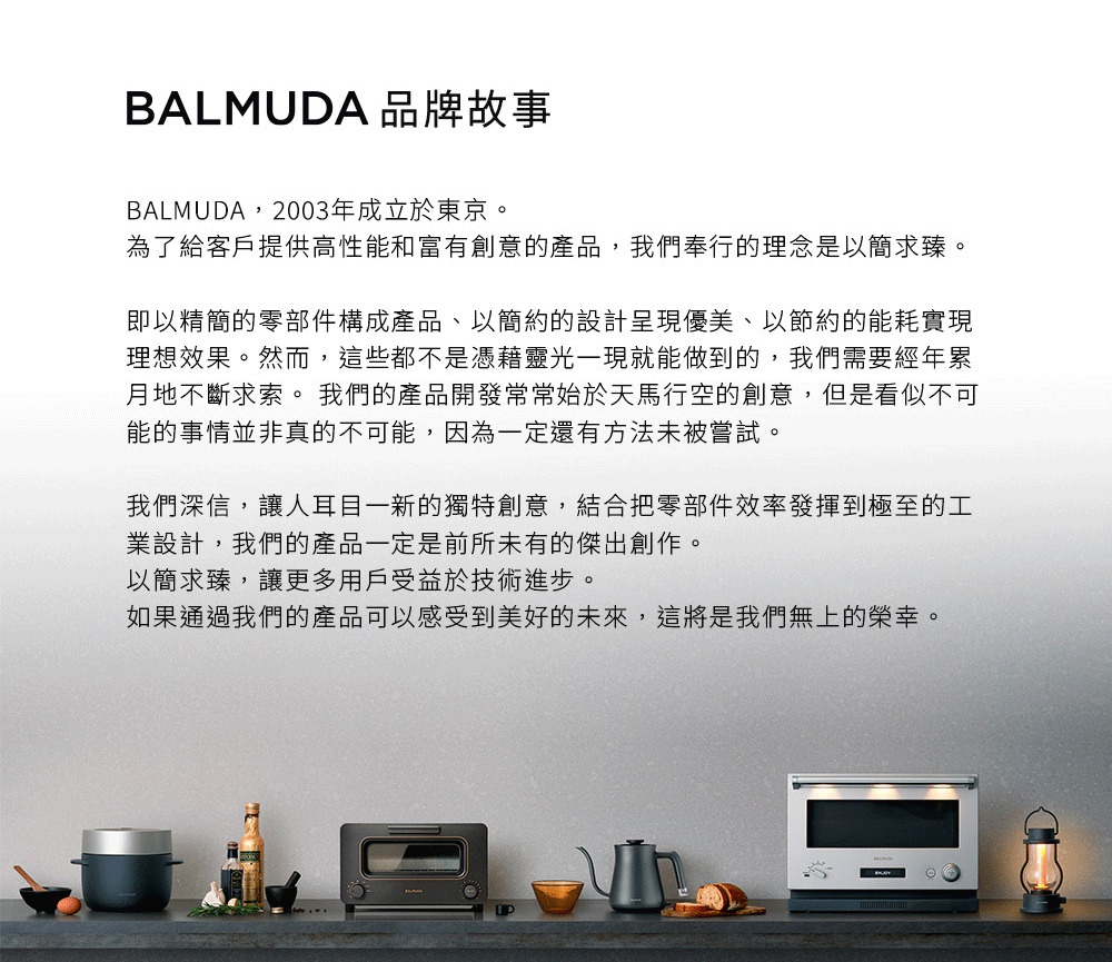 圖片文字：BALMUDA品牌故事。BALMUDA，2003年成立於東京。為了給客戶提供高性能和富有創意的產品，我們奉行的理念是以簡求臻。即以精簡的零部件構成產品、以簡約的設計呈現優美、以節約的能耗實現理想效果。我們深信，讓人耳目一新的獨特創意，結合把零部件效率發揮到極致的工業設計，我們的產品一定是前所未有的傑出創作。圖片下方展示了電鍋、烤箱、細口壺、微波爐及造型燈具等一系列家電產品。