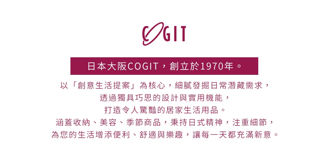 日本品牌COGIT，創立於1970年，以「創意生活提案」為核心，透過獨具巧思的設計與實用機能，打造令人驚豔的居家生活用品。