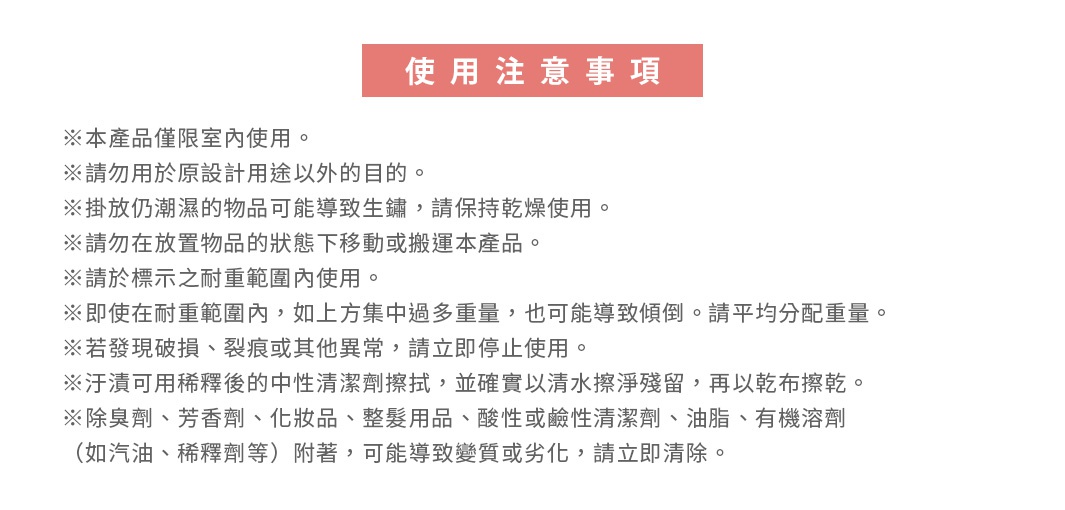 圖片文字：使用注意事項 ※本產品僅限室內使用。 ※請勿用於原設計用途以外的目的。 ※排放仍潮濕的物品可能導致生鏽，請保持乾燥使用。 ※請勿在放置物品的狀態下移動或搬運本產品。 ※請於標示之耐重範圍內使用。 ※即使在耐重範圍內，如上方集中過多重量，也可能導致傾倒。請平均分配重量。 ※若發現破損、裂痕或其他異常，請立即停止使用。 ※汗漬可用稀釋後的中性清潔劑擦拭，並確實以清水擦淨殘留，再以乾布擦乾。