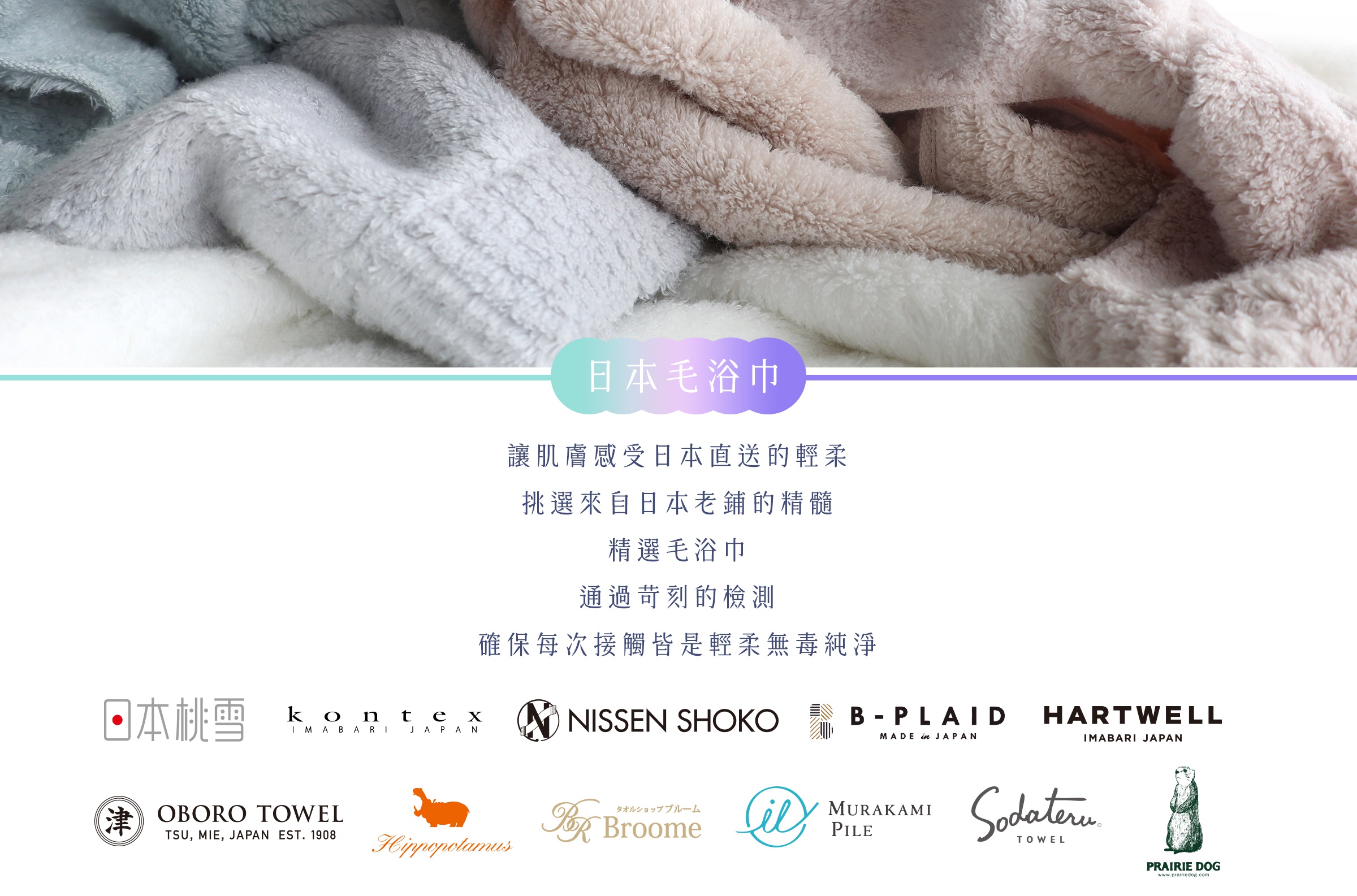 圖片文字：日本毛浴巾 讓肌膚感受日本直送的輕柔 挑選來自日本老鋪的精髓 精選毛浴巾 通過苛刻的檢測 確保每次接觸皆是輕柔無毒純淨 日本桃雪 kontex NISSEN SHOKO B-PLAID HARTWELL OBORO TOWEL Hippopotamus Broome MURAKAMI PILE Sodateru PRAIRIE DOG