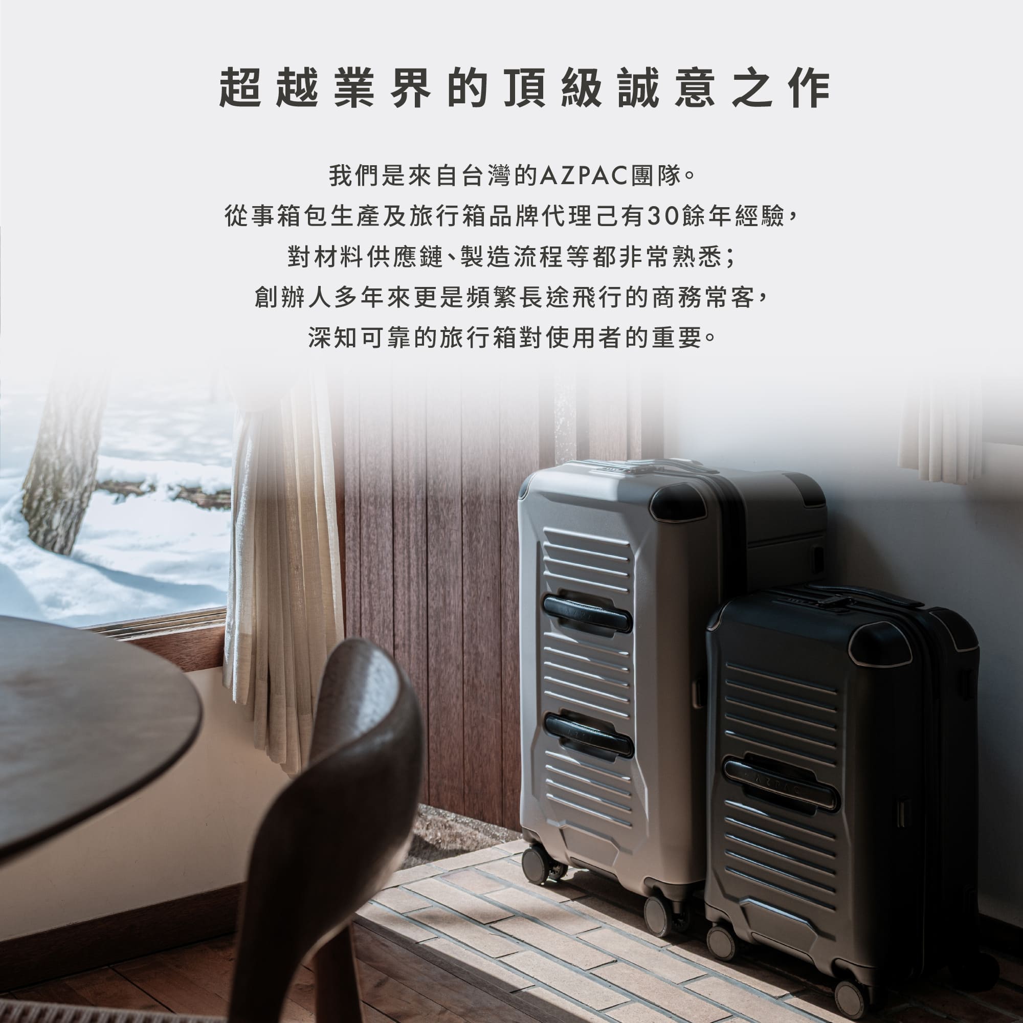 圖片文字：超越業界的頂級誠意之作 我們是來自台灣的AZPAC團隊。從事箱包生產及旅行箱品牌代理已有30餘年經驗，對材料供應鏈、製造流程等都非常熟悉；創辦人多年來更是頻繁長途飛行的商務常客，深知可靠的旅行箱對使用者的重要。