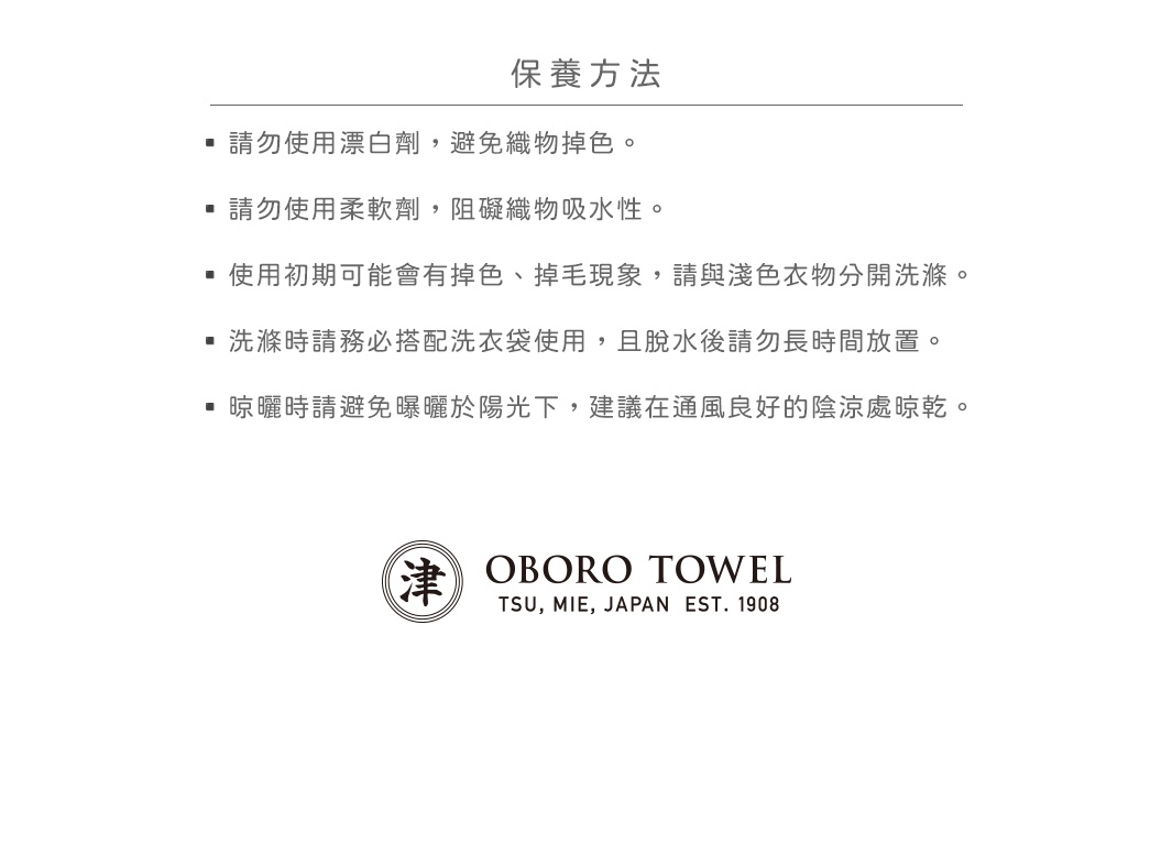 保養方法
請勿使用漂白劑，避免織物掉色。
請勿使用柔軟劑，阻礙織物吸水性。
使用初期可能會有掉色、掉毛現象，請與淺色衣物分開洗滌。
洗滌時請務必搭配洗衣袋使用，且脫水後請勿長時間放置。
晾曬時請避免曝曬於陽光下，建議在通風良好的陰涼處晾乾。
