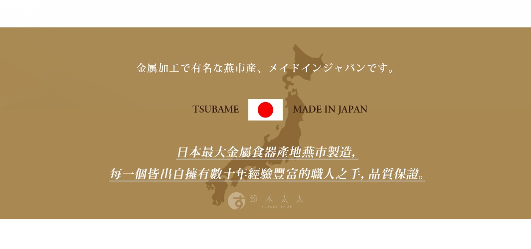 圖片文字：金屬加工で有名な燕市産、メイドインジャパンです。 TSUBAME MADE IN JAPAN 日本最大金屬食器產地燕市製造，每一個皆出自擁有數十年經驗豐富的職人之手，品質保證。 鈴木太太 SUZUKI SHOP