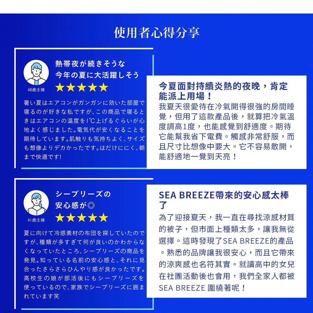 今夏面對持續炎熱的夜晚，肯定能派上用場！ 我夏天很愛待在冷氣開得很強的房間睡覺，但用了這款產品後，就算把冷氣溫度調高1度，也能感覺到舒適度。期待它能幫我省下電費。觸感非常舒服，而且尺寸比想像中要大。它不容易散開，能舒適地一覺到天亮！ SEA BREEZE帶來的安心感太棒了 為了迎接夏天，我一直在尋找涼感材質的被子， 但市面上種類太多，讓我無從選擇。這時發現了SEA BREEZE的產品。熟悉的品牌讓我很安心，而且它帶來的涼爽感也名符其實。就讀高中的女兒在社團活動後也會用，我們全家人都被 SEA BREEZE 圍繞著呢！