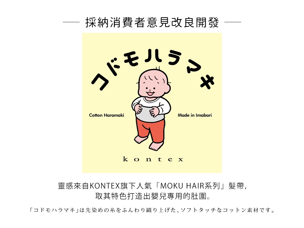 採納消費者意見改良開發
靈感來自KONTEX旗下人氣「MOKU HAIR系列」髮帶，取其特色打造出嬰兒專用的肚圍。

再也不用擔心寶貝半夜踢被肚肚著涼！

「コドモハラマキ」は先染めの糸をふんわり織り上げた、ソフトタッチなコットン素材です。 
