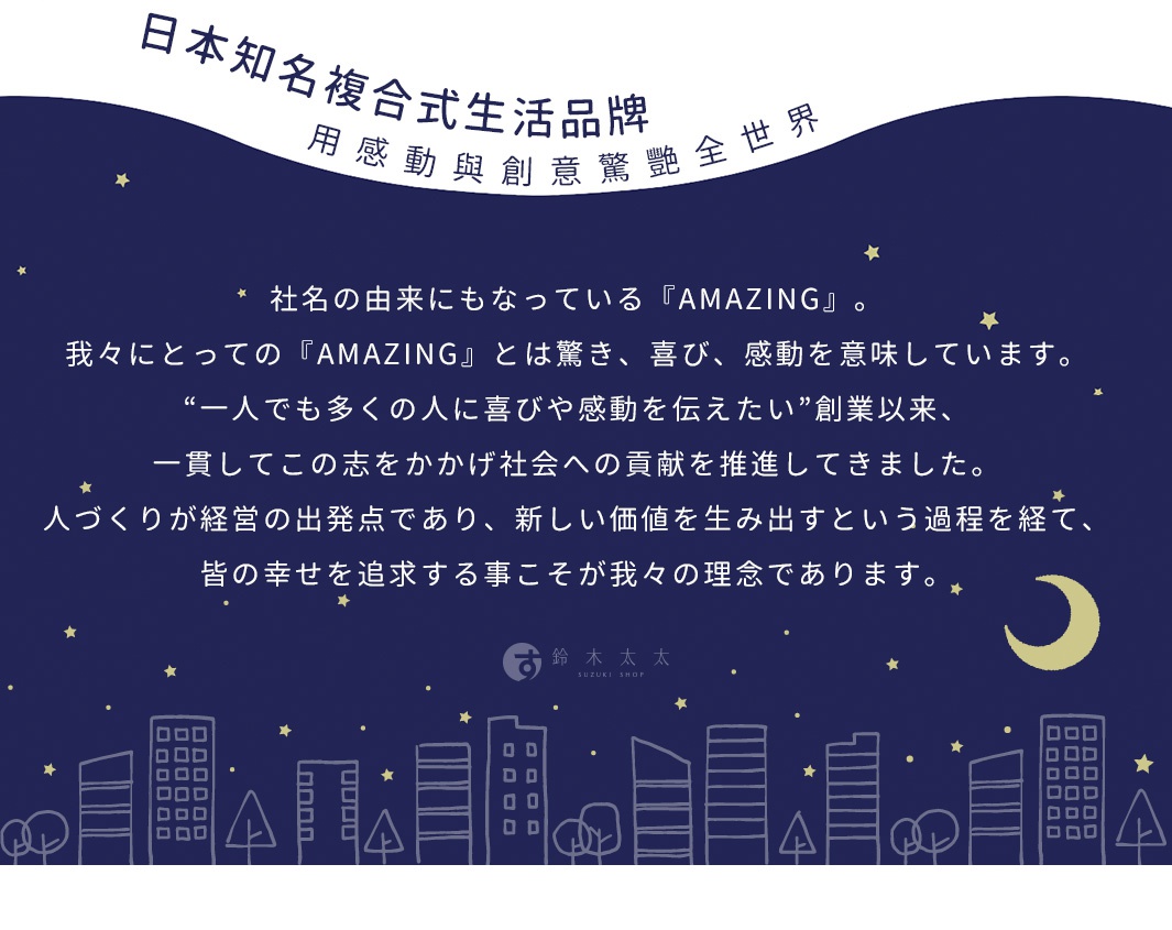日本知名複合式生活品牌，以感動與創意驚豔全世界，我們的「AMAZING」代表著驚嘆、喜悅與感動。從創立以來，我們致力於傳達「一人也能感動許多人」的創業理念，透過創新價值的創造，將人們的幸福視為經營的起點與核心理念。