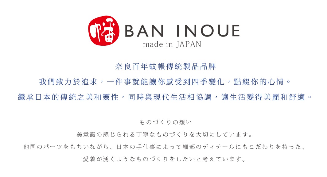 圖片文字：BAN INOUE made in JAPAN 奈良百年蚊帳傳統製品品牌 我們致力於追求，一件事就能讓你感受到四季變化，點綴你的心情。繼承日本的傳統之美和靈性，同時與現代生活相協調，讓生活變得美麗和舒適。ものづくりの想い 美意識の感じられる丁寧なものづくりを大切にしています。他国のパーツをもちいながら、日本の手仕事によって細部のディテールにもこたわりを持った、愛着が湧くようなものづくりを