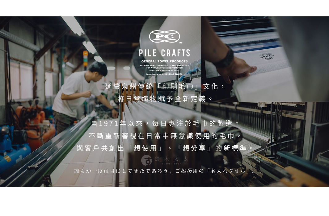 關於 PILE CRAFTS

               延續泉州傳統「印刷毛巾」文化，
將日常織物賦予全新定義。

自1971年以來，每日專注於毛巾的製造。
不斷重新審視在日常中無意識使用的毛巾，
與客戶共創出「想使用」、「想分享」的新標準。

誰もが一度は目にしてきたであろう、ご挨拶用の「名入れタオル」。
