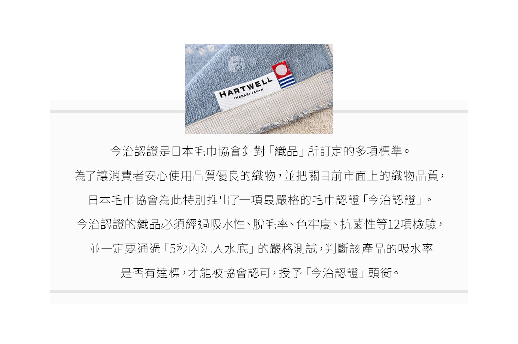 圖片文字：今治認證是日本毛巾協會針對織品所訂定的多項標準。為了讓消費者安心使用品質優良的織物，並把關目前市面上的織物品質，日本毛巾協會為此特別推出了一項最嚴格的毛巾認證今治認證。今治認證的織品必須經過吸水性、脫毛率、色牢度、抗菌性等12項檢驗，並一定要通過5秒內沉入水底的嚴格測試，判斷該產品的吸水率是否有達標，才能被協會認可，授予今治認證頭銜。