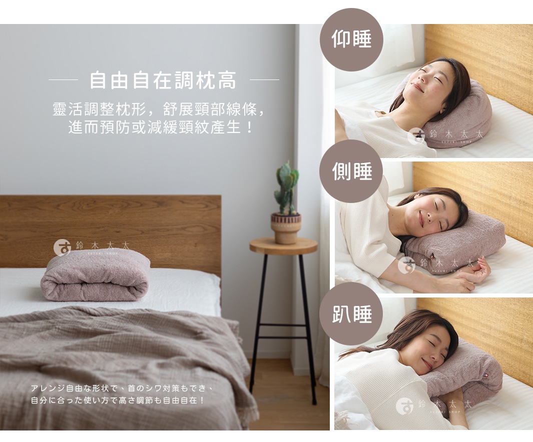 自由自在調枕高

靈活調整枕形，舒展頸部線條，
進而預防或減緩頸紋產生！

仰睡

側睡

趴睡

アレンジ自由な形状で、首のシワ対策もでき、 自分に合った使い方で高さ調節も自由自在！
