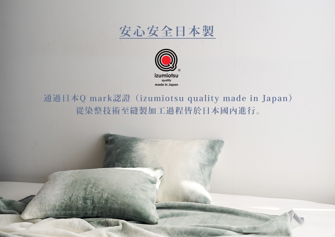 安心安全日本製

通過日本Q mark認證（izumiotsu quality made in Japan）
從染整技術至縫製加工過程皆於日本國內進行。