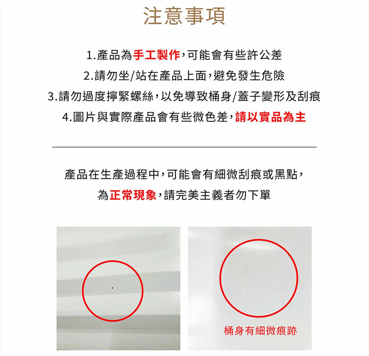 圖片文字：注意事項 1.產品為手工製作,可能會有些許公差 2.請勿坐/站在產品上面,避免發生危險 3.請勿過度擰緊螺絲,以免導致桶身/蓋子變形及刮痕 4.圖片與實際產品會有些微色差,請以實品為主 產品在生產過程中,可能會有些微刮痕或黑點,為正常現象,請完美主義者勿下單 桶身有細微痕跡
