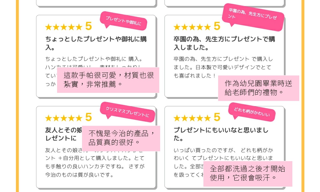 買來當作一份小禮物或表達謝意。 這款手帕很可愛，材質也很紮實，非常推薦。 作為幼兒園畢業時送給老師們的禮物。 日本製的方巾，設計很可愛， 老師們都非常喜歡！ 覺得很適合當禮物。 買了很多條，每一款花色都很可愛， 覺得相當適合作為禮物贈送。 全部都洗過之後才開始使用，它很會吸汗。 買來當作送給朋友和她女兒的聖誕禮物。 也順便買了一條給自己。方巾觸感非常好。不愧是今治的產品，品質真的很好。
