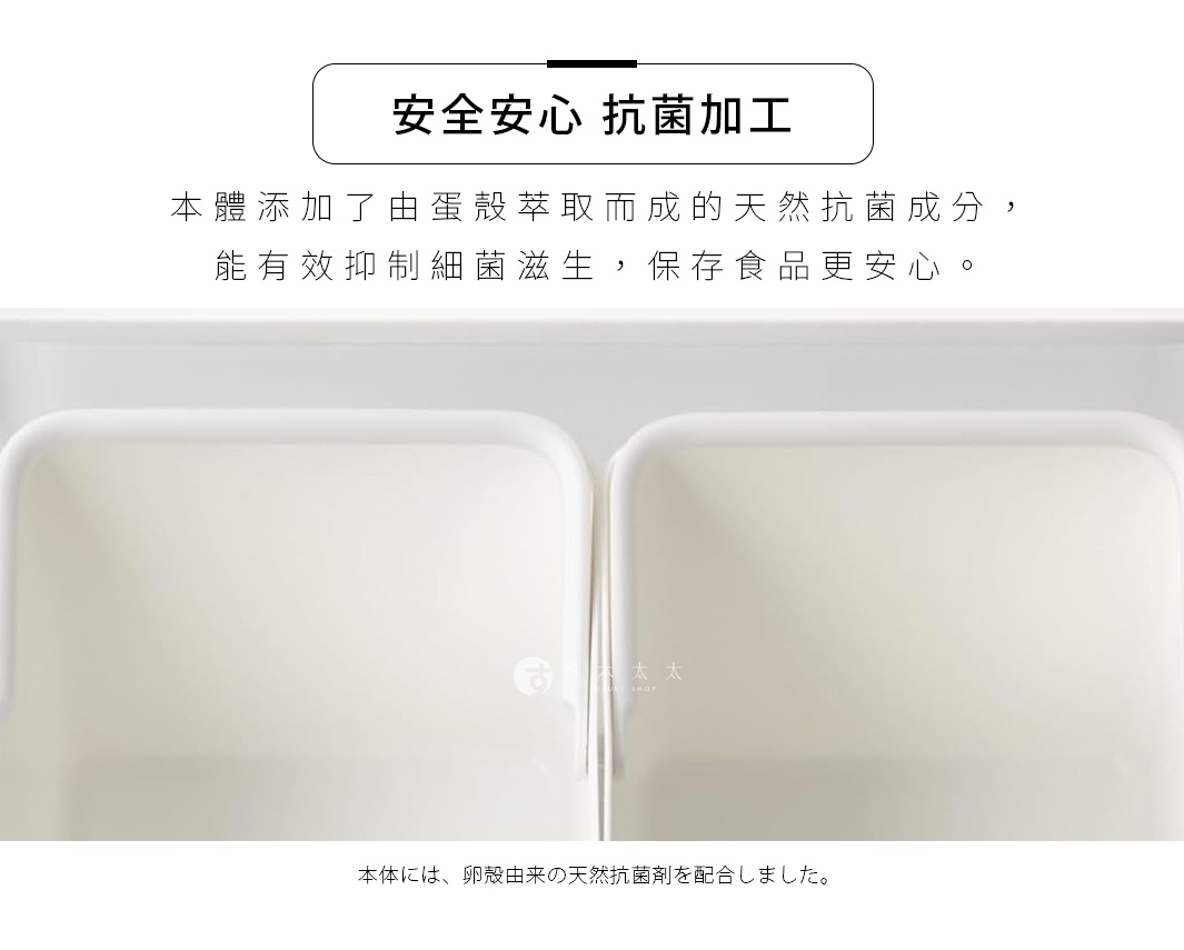 安全安心 抗菌加工 本體添加了由蛋殼萃取而成的天然抗菌成分，能有效抑制細菌滋生，保存食品更安心。