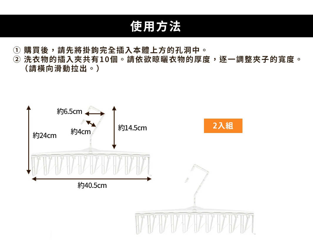 使用方法 ① 購買後，請先將掛鉤完全插入本體上方的孔洞中。 ② 洗衣物的插入夾共有10個。請依欲晾曬衣物的厚度，逐一調整夾子的寬度。（請橫向滑動拉出。）