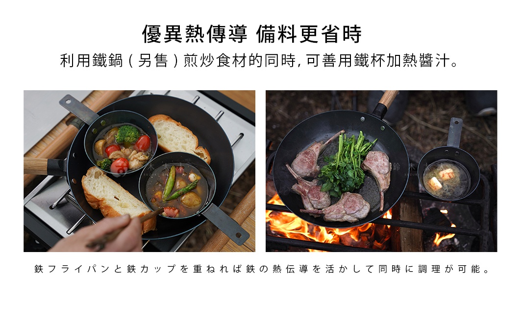 優異熱傳導    備料更省時

利用鐵鍋（另售）煎炒食材的同時，
可善用鐵杯加熱醬汁。

鉄フライパンと鉄カップを重ねれば鉄の熱伝導を活かして同時に調理が可能。
