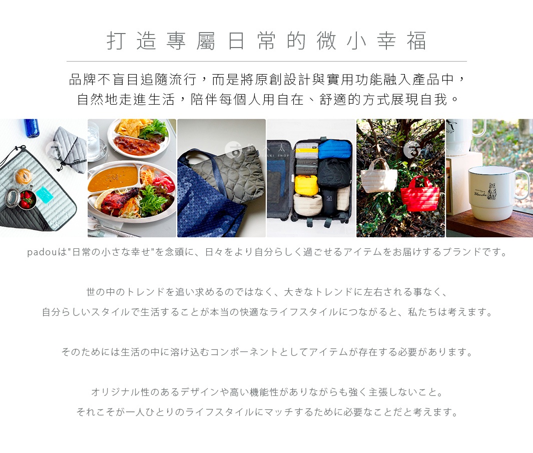 圖片文字：打造專屬日常的微小幸福品牌不盲目追隨流行，而是將原創設計與實用功能融入產品中，自然地走進生活，陪伴每個人用自在、舒適的方式展現自我。padouは日常の小さな幸せを念頭に、日々をより自分らしく過ごせるアイテムをお届けするブランドです。世の中のトレンドを追い求めるのではなく、大きなトレンドに左右される事なく、自分らしいスタイルで生活することが本当の快適なライフスタイルにつながると、私たちは考