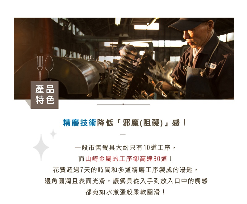 圖片文字：產品特色 精磨技術降低「邪魔(阻礙)」感！ 一般市售餐具大約只有10道工序，而山崎金屬的工序卻高達30道！ 花費超過7天的時間和多道精磨工序製成的湯匙，邊角圓潤且表面光滑，讓餐具從入手到放入口中的觸感都宛如水煮蛋般柔軟圓滑！