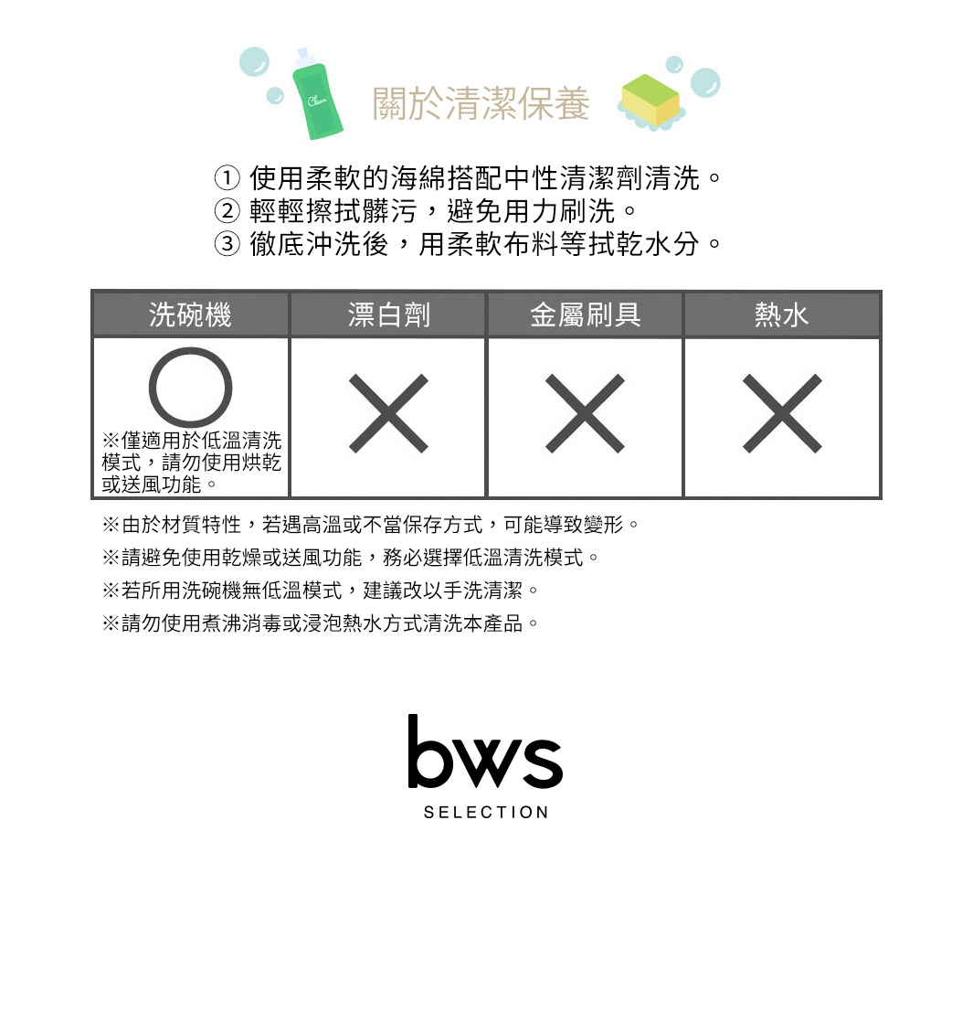 圖片文字：關於清潔保養：① 使用柔軟的海綿搭配中性清潔劑清洗。 ② 輕輕擦拭髒污，避免用力刷洗。 ③ 徹底沖洗後，用柔軟布料等拭乾水分。 洗碗機 漂白劑 金屬刷具 熱水 ※僅適用於低溫清洗模式，請勿使用烘乾或送風功能。 ※由於材質特性，若遇高溫或不當保存方式，可能導致變形。 ※請避免使用乾燥或送風功能，務必選擇低溫清洗模式。 ※若所用洗碗機無低溫模式，建議改以手洗清潔。 ※請勿使用煮沸消毒或浸泡熱