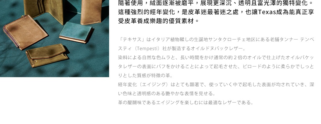 隨著使用，絨面漸漸被磨平，展現更深沉、透明且富光澤的獨特變化。這種強烈的經年變化，是皮革迷最著迷之處，也讓Texas成為能真正享受皮革養成樂趣的優質素材。