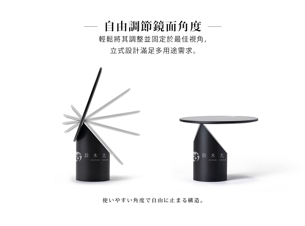 自由調節鏡面角度 輕鬆將其調整並固定於最佳視角， 立式設計滿足多用途需求。 使いやすい角度で自由に止まる構造。
