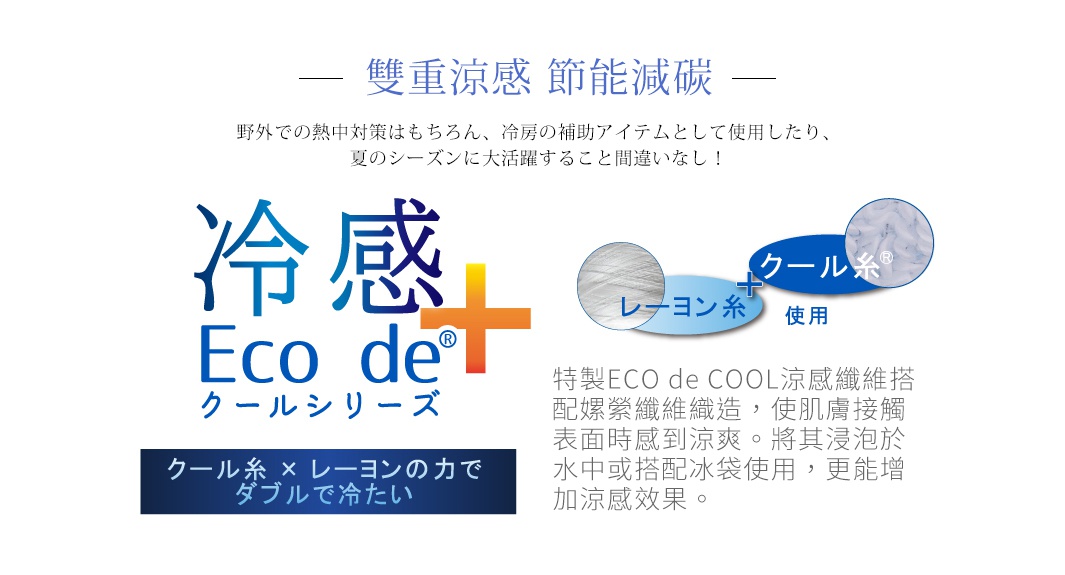 雙重涼感   節能減碳


ECO de COOL
纖維

嫘縈
纖維

特製ECO de COOL涼感纖維搭配嫘縈纖維織造，使肌膚接觸表面時感到涼爽。將其浸泡於水中或搭配冰袋使用，更能增加涼感效果。

野外での熱中対策はもちろん、冷房の補助アイテムとして使用したり、夏のシーズンに大活躍すること間違いなし！
